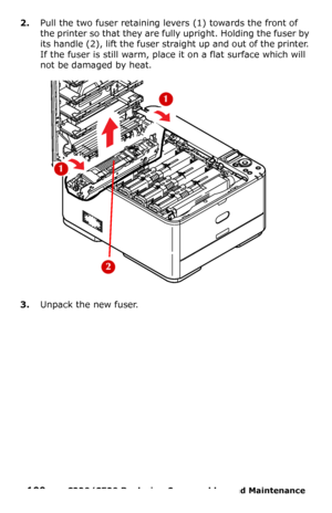 Page 100100  –  C330/C530 Replacing Consumables and Maintenance 
2.Pull the two fuser retaining levers (1) towards the front of 
the printer so that they are fully upright. Holding the fuser by 
its handle (2), lift the fuser straight up and out of the printer. 
If the fuser is still warm, place it on a flat surface which will 
not be damaged by heat. 
3.Unpack the new fuser.
Downloaded From ManualsPrinter.com Manuals 