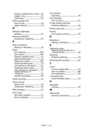 Page 115Index > 115
System configuration menu... 74
Usage menu........................... 77USB menu.............................. 75
Multi purpose tray
how to use
............................. 18
paper metrics......................... 13
N
Network addresses
setting
.................................... 75
Network protocols
enabling or disabling
.............. 75
P
Page orientation
setting in Windows
................. 22
Paper
jam clearing
......................... 102jam codes............................. 103...