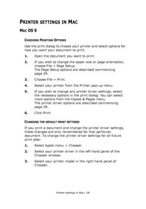Page 28Printer settings in Mac> 28
PRINTER SETTINGS IN MAC
MAC OS 9
CHOOSING PRINTING OPTIONS
Use the print dialog to choose your printer and select options for 
how you want your document to print.
1.Open the document you want to print.
2.If you wish to change the paper size or page orientation, 
choose File > Page Setup.
The Page Setup options are described commencing 
page 29.
3.Choose File > Print.
4.Select your printer from the Printer pop-up menu.
5.If you wish to change any printer driver settings,...