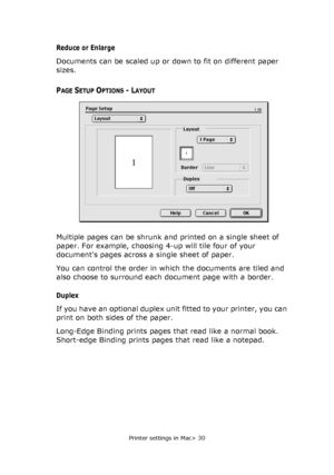 Page 30Printer settings in Mac> 30
Reduce or Enlarge
Documents can be scaled up or down to fit on different paper 
sizes.
PAGE SETUP OPTIONS - LAYOUT
Multiple pages can be shrunk and printed on a single sheet of 
paper. For example, choosing 4-up will tile four of your 
documents pages across a single sheet of paper. 
You can control the order in which the documents are tiled and 
also choose to surround each document page with a border.
Duplex
If you have an optional duplex unit fitted to your printer, you can...