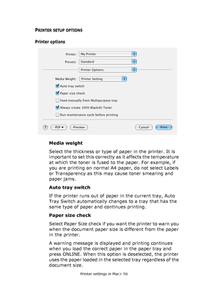 Page 56Printer settings in Mac> 56
PRINTER SETUP OPTIONS
Printer options
Media weight
Select the thickness or type of paper in the printer. It is 
important to set this correctly as it affects the temperature 
at which the toner is fused to the paper. For example, if 
you are printing on normal A4 paper, do not select Labels 
or Transparency as this may cause toner smearing and 
paper jams.
Auto tray switch
If the printer runs out of paper in the current tray, Auto 
Tray Switch automatically changes to a tray...