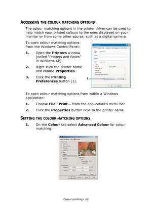 Page 62Colour printing> 62
ACCESSING THE COLOUR MATCHING OPTIONS
The colour matching options in the printer driver can be used to 
help match your printed colours to the ones displayed on your 
monitor or from some other source, such as a digital camera.
To open colour matching options 
from the Windows Control Panel:
1.Open the Printers window 
(called “Printers and Faxes” 
in Windows XP).
2.Right-click the printer name 
and choose Properties.
3.Click the Printing 
Preferences button (1).
To open colour...