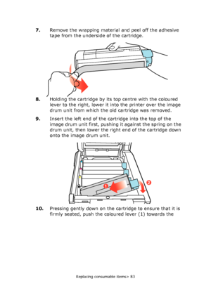 Page 83Replacing consumable items> 83
7.Remove the wrapping material and peel off the adhesive 
tape from the underside of the cartridge.
8.Holding the cartridge by its top centre with the coloured 
lever to the right, lower it into the printer over the image 
drum unit from which the old cartridge was removed.
9.Insert the left end of the cartridge into the top of the 
image drum unit first, pushing it against the spring on the 
drum unit, then lower the right end of the cartridge down 
onto the image drum...