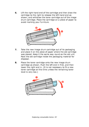 Page 87Replacing consumable items> 87
6.Lift the right-hand end of the cartridge and then draw the 
cartridge to the right to release the left-hand end as 
shown, and withdraw the toner cartridge out of the image 
drum cartridge. Place the cartridge on a piece of paper to 
avoid marking your furniture.
7.Take the new image drum cartridge out of its packaging 
and place it on the piece of paper where the old cartridge 
was placed. Keep it the same way round as the old unit. 
Pack the old cartridge inside the...