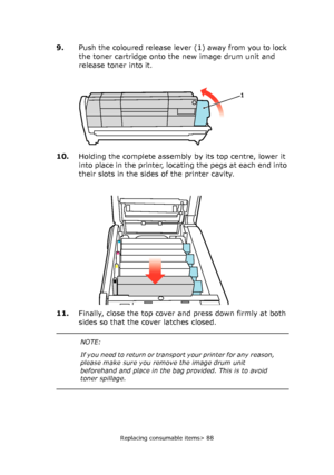 Page 88Replacing consumable items> 88
9.Push the coloured release lever (1) away from you to lock 
the toner cartridge onto the new image drum unit and 
release toner into it.
10.Holding the complete assembly by its top centre, lower it 
into place in the printer, locating the pegs at each end into 
their slots in the sides of the printer cavity.
11.Finally, close the top cover and press down firmly at both 
sides so that the cover latches closed.
1
NOTE:
If you need to return or transport your printer for any...