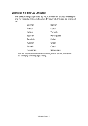 Page 11Introduction> 11
CHANGING THE DISPLAY LANGUAGE
The default language used by your printer for display messages 
and for report printing is English. If required, this can be changed 
to:l
German Danish
French Dutch
Italian Turkish
Spanish Portuguese
Swedish Polish
Russian Greek
Finnish Czech
Hungarian Norwegian
See the information enclosed with the printer on the procedure 
for changing the language setting.
Downloaded From ManualsPrinter.com Manuals 