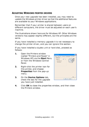 Page 101Installing upgrades> 101
ADJUSTING WINDOWS PRINTER DRIVERS
Once your new upgrade has been installed, you may need to 
update the Windows printer driver so that the additional features 
are available to your Windows applications.
Remember that if your printer is shared between users on 
different computers, the driver must be adjusted on each user’s 
machine.
The illustrations shown here are for Windows XP. Other Windows 
versions may appear slightly different, but the principles are the 
same.
If you...