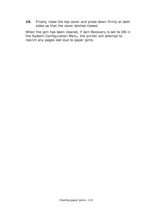 Page 110Clearing paper jams> 110
15.Finally, close the top cover and press down firmly at both 
sides so that the cover latches closed.
When the jam has been cleared, if Jam Recovery is set to ON in 
the System Configuration Menu, the printer will attempt to 
reprint any pages lost due to paper jams.
Downloaded From ManualsPrinter.com Manuals 