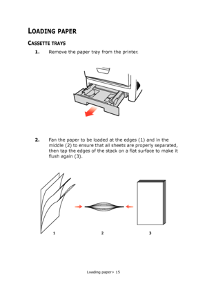 Page 15Loading paper> 15
LOADING PAPER
CASSETTE TRAYS
1.Remove the paper tray from the printer.
2.
Fan the paper to be loaded at the edges (1) and in the 
middle (2) to ensure that all sheets are properly separated, 
then tap the edges of the stack on a flat surface to make it 
flush again (3).
123
Downloaded From ManualsPrinter.com Manuals 