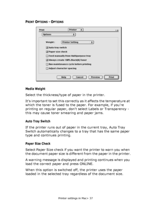 Page 37Printer settings in Mac> 37
PRINT OPTIONS - OPTIONS
Media Weight
Select the thickness/type of paper in the printer. 
Its important to set this correctly as it affects the temperature at 
which the toner is fused to the paper. For example, if youre 
printing on regular paper, dont select Labels or Transparency - 
this may cause toner smearing and paper jams.
Auto Tray Switch
If the printer runs out of paper in the current tray, Auto Tray 
Switch automatically changes to a tray that has the same paper...
