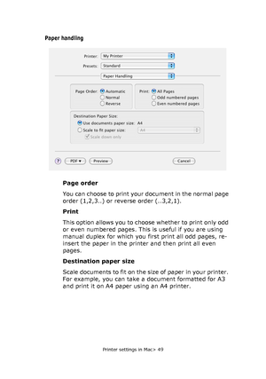 Page 49Printer settings in Mac> 49
Paper handling
Page order
You can choose to print your document in the normal page 
order (1,2,3..) or reverse order (..3,2,1).
Print
This option allows you to choose whether to print only odd 
or even numbered pages. This is useful if you are using 
manual duplex for which you first print all odd pages, re-
insert the paper in the printer and then print all even 
pages.
Destination paper size
Scale documents to fit on the size of paper in your printer. 
For example, you can...