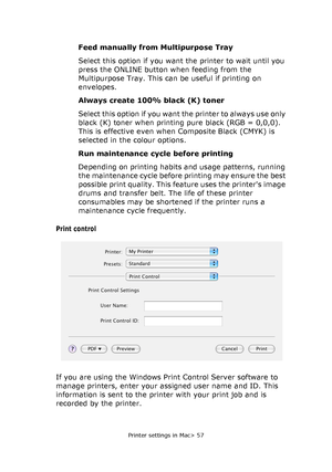 Page 57Printer settings in Mac> 57
Feed manually from Multipurpose Tray
Select this option if you want the printer to wait until you 
press the ONLINE button when feeding from the 
Multipurpose Tray. This can be useful if printing on 
envelopes.
Always create 100% black (K) toner
Select this option if you want the printer to always use only 
black (K) toner when printing pure black (RGB = 0,0,0). 
This is effective even when Composite Black (CMYK) is 
selected in the colour options.
Run maintenance cycle before...