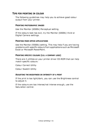 Page 61Colour printing> 61
TIPS FOR PRINTING IN COLOUR
The following guidelines may help you to achieve good colour 
output from your printer.
PRINTING PHOTOGRAPHIC IMAGES
Use the Monitor (6500k) Perceptual setting. 
If the colours look too dull, try the Monitor (6500k) Vivid or 
Digital Camera settings.
PRINTING FROM OFFICE APPLICATIONS
Use the Monitor (9300k) setting. This may help if you are having 
problems with specific colours from applications such as Microsoft 
Excel or Microsoft PowerPoint.
PRINTING...