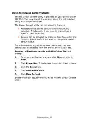 Page 65Colour printing> 65
USING THE COLOUR CORRECT UTILITY
The Oki Colour Correct Utility is provided on your printer driver 
CD-ROM. You must install it separately since it is not installed 
along with the printer driver.
The Colour Correct utility has the following features:
>Microsoft Office palette colours can be individually 
adjusted. This is useful if you want to change how a 
specific colour is printed.
>Colours can be adjusted by changing Hue, Saturation and 
Gamma. This is useful if you wish to...