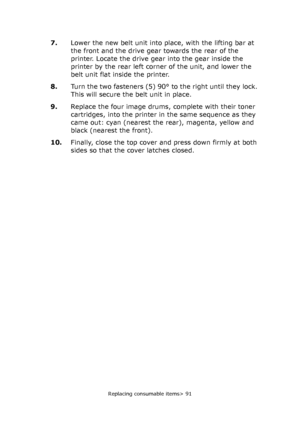 Page 91Replacing consumable items> 91
7.Lower the new belt unit into place, with the lifting bar at 
the front and the drive gear towards the rear of the 
printer. Locate the drive gear into the gear inside the 
printer by the rear left corner of the unit, and lower the 
belt unit flat inside the printer.
8.Turn the two fasteners (5) 90° to the right until they lock. 
This will secure the belt unit in place.
9.Replace the four image drums, complete with their toner 
cartridges, into the printer in the same...