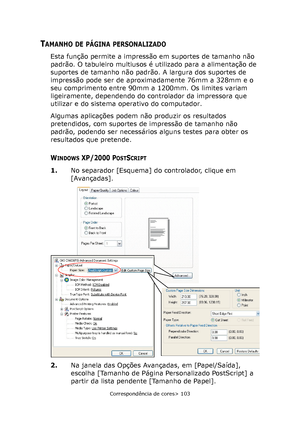 Page 103
Correspondência de cores> 103
TAMANHO DE PÁGINA PERSONALIZADO
Esta função permite a impressão em suportes de tamanho não 
padrão. O tabuleiro multiusos é utilizado para a alimentação de 
suportes de tamanho não padrão. A largura dos suportes de 
impressão pode ser de aproximadamente 76mm a 328mm e o 
seu comprimento entre 90mm a 1200mm. Os limites variam 
ligeiramente, dependendo do controlador da impressora que 
utilizar e do sistema operativo do computador.
Algumas aplicações podem não produzir os...