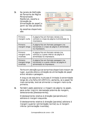 Page 104
Correspondência de cores> 104
3.Na janela de Definição 
do Tamanho de Página 
Personalizado 
PostScript, escolha a 
[direcção da 
alimentação de papel] a 
partir da lista pendente.
As escolhas disponíveis 
são:
Tenha em atenção que os tamanhos disponíveis trocam de 
lugar, quando altera a direcção da alimentação de papel 
entre retrato e paisagem.
A largura do tabuleiro multiusos é limitada à extremidade 
longa de uma folha A4 (297mm); portanto, se o papel for 
mais comprido, terá de alimentar a margem...