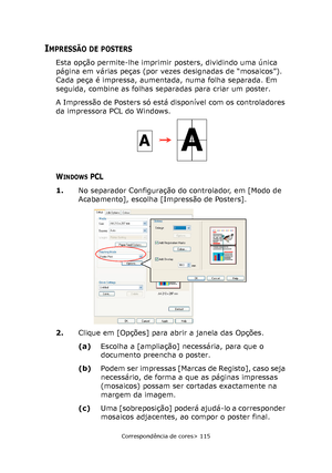 Page 115
Correspondência de cores> 115
IMPRESSÃO DE POSTERS
Esta opção permite-lhe imprimir posters, dividindo uma única 
página em várias peças (por vezes designadas de “mosaicos”). 
Cada peça é impressa, aumentada, numa folha separada. Em 
seguida, combine as folhas separadas para criar um poster.
A Impressão de Posters só está disponível com os controladores 
da impressora PCL do Windows.
WINDOWS PCL
1.No separador Configuração do controlador, em [Modo de 
Acabamento], escolha [Impressão de Posters].
2....
