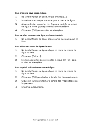 Page 118
Correspondência de cores> 118
Para criar uma nova marca de água
1.Na janela Marcas de água, clique em [Nova…].
2. Introduza o texto que pretende para a marca de água.
3. Ajuste a fonte, tamanho, cor, ângulo e posição da marca 
de água e limite (corte) à medida do necessário.
4. Clique em [OK] para aceitar as alterações.
Para escolher uma marca de água previamente criada
1.Na janela Marcas de água, clique numa marca de água na 
lista.
Para editar uma marca de água existente
1.Na janela Marcas de água, c...