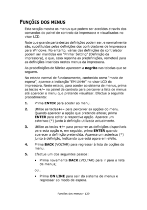 Page 120
Funções dos menus> 120
FUNÇÕES DOS MENUS
Esta secção mostra os menus que podem ser acedidos através dos 
comandos do painel de controlo da impressora e visualizados no 
visor LCD.
Note que grande parte destas definições podem ser, e normalmente 
são, substituídas pelas definições dos controladores de impressora 
para Windows. No entanto, várias das definições do controlador \
podem ser mantidas em “Printer Setting” (Definição da 
impressora), o que, caso reponha as predefinições, remeterá para 
as...