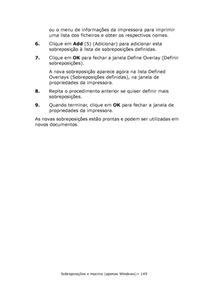 Page 149
Sobreposições e macros (apenas Windows)> 149
ou o menu de informações da impressora para imprimir 
uma lista dos ficheiros e obter os respectivos nomes.
6. Clique em  Add(5) (Adicionar) para adicionar esta 
sobreposição à lista de sobreposições definidas.
7. Clique em  OK para fechar a janela Define Overlay (Definir 
sobreposições).
A nova sobreposição aparece agora na lista Defined 
Overlays (Sobreposições definidas), na janela de 
propriedades da impressora.
8. Repita o procedimento anterior se quiser...