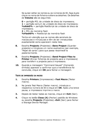 Page 153
Sobreposições e macros (apenas Windows)> 153
Se quiser editar os nomes ou os números de ID, faça duplo 
c l i q u e  n o  n o m e  d e  f i c h e i r o  e  a l t e r e  o s  d e t a l h e s .  O s  d e t a l h e s  
de Volume  são os seguintes:
0  = partição PCL da unidade de disco da impressora;
1  = partição comum da unidade de disco da impressora;
%disk0%  = partição PostScript da unidade de disco da 
impressora;
2  = PCL da memória flash
%Flash0%  = PostScript da memória flash
Tenha em atenção que...