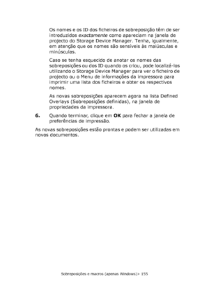 Page 155
Sobreposições e macros (apenas Windows)> 155
Os nomes e os ID dos ficheiros de sobreposição têm de ser 
introduzidos exactamente como apareciam na janela de 
projecto do Storage Device Manager. Tenha, igualmente, 
em atenção que os nomes são sensíveis às maiúsculas e 
minúsculas.
Caso se tenha esquecido de anotar os nomes das 
sobreposições ou dos ID quando os criou, pode localizá-los 
utilizando o Storage Device Manager para ver o ficheiro de 
projecto ou o Menu de informações da impressora para...