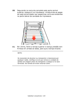 Page 169
Substituir consumíveis> 169
10.Segurando no conjunto completo pela parte central 
superior, coloque-o na impressora, introduzindo as pegas 
de cada extremidade nas respectivas ranhuras existentes 
na parte lateral da cavidade da impressora.
11. Por último, feche a tampa superior e exerça pressão com 
firmeza em ambos os lados, para que a tampa encaixe.
NOTA:
Se necessitar de devolver ou  transportar a impressora por 
qualquer razão, certifique-se  de que remove a unidade do 
tambor de imagem antes do...