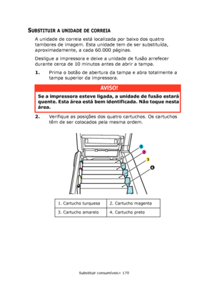Page 170
Substituir consumíveis> 170
SUBSTITUIR A UNIDADE DE CORREIA
A unidade de correia está localizada por baixo dos quatro 
tambores de imagem. Esta unidade tem de ser substituída, 
aproximadamente, a cada 60.000 páginas.
Desligue a impressora e deixe a unidade de fusão arrefecer 
durante cerca de 10 minutos antes de abrir a tampa.
1. Prima o botão de abertura da tampa e abra totalmente a 
tampa superior da impressora.
2. Verifique as posições dos quatro cartuchos. Os cartuchos 
têm de ser colocados pela...