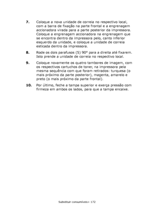 Page 172
Substituir consumíveis> 172
7.Coloque a nova unidade de correia no respectivo local, 
com a barra de fixação na parte frontal e a engrenagem 
accionadora virada para a parte posterior da impressora. 
Coloque a engrenagem accionadora na engrenagem que 
se encontra dentro da impressora pelo, canto inferior 
esquerdo da unidade, e coloque a unidade de correia 
esticada dentro da impressora.
8. Rode os dois parafusos (5) 90° para a direita até fixarem. 
Isto prende a unidade de correia no respectivo local....