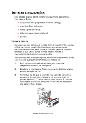 Page 176
Instalar actualizações> 176
INSTALAR ACTUALIZAÇÕES
Esta secção explica como instalar equipamento opcional na 
impressora. Inclui:>unidade duplex (impressão frente e verso);
> memória RAM adicional;
> disco rígido de 40 GB.
> tabuleiro para papel adicional
> gaveta
UNIDADE DUPLEX
A unidade duplex adiciona a função  de impressão frente e verso, 
utilizando menos papel e facilitando o manuseamento de 
documentos grandes. Esta unidade também permite imprimir 
folhetos, o que utiliza ainda menos papel e...