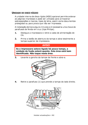 Page 182
Instalar actualizações> 182
UNIDADE DE DISCO RÍGIDO
A unidade interna de disco rígido (HDD) opcional permite ordenar 
as páginas impressas e pode ser utilizada para armazenar 
sobreposições e macros, tipos de letra, assim como documentos 
protegidos ou para prova que irão ser impressos.
A instalação demora alguns minutos e é necessária uma chave de 
parafusos de fenda em cruz (tipo Philips).
1.Desligue a impressora e retire o cabo de alimentação de 
CA.
2. Prima o botão de abertura da tampa e abra...