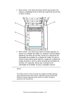 Page 191
Resolver encravamentos de papel> 191
• Para retirar uma folha da área central da correia (2), separe cuidadosamente a folha da superfície da correia 
e retire a folha.
• Para retirar uma folha que tenha entrado apenas um  pouco na unidade de fusão (3), separe a extremidade 
posterior da folha da correia, empurre a alavanca de 
libertação de pressão da unidade de fusão (4) para a 
frente e para baixo para libertar a pega da unidade de 
fusão da folha e retire a folha através da cavidade do 
tambor. Em...