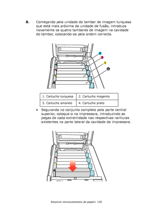 Page 192
Resolver encravamentos de papel> 192
8.Começando pela unidade do tambor de imagem turquesa 
que está mais próxima da unidade de fusão, introduza 
novamente os quatro tambores  de imagem na cavidade 
do tambor, colocando-os pela ordem correcta.
• Segurando no conjunto completo pela parte central  superior, coloque-o na impressora, introduzindo as 
pegas de cada extremidade nas respectivas ranhuras 
existentes na parte lateral da cavidade da impressora.
1
2
3
4
1. Cartucho turquesa 2. Cartucho magenta
3....