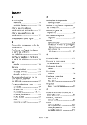 Page 199
Índice > 199
ÍNDICE
A
Actualizaçõesmemória
............................... 178
unidade duplex..................... 176
Alterar as definições do 
controlador da aplicação
.......... 32
Alterar as predefinições do controlador
............................... 32
Armazenar no disco rígido......... 28
C
Como obter acesso aos ecrãs do controlador
............................... 31
Configurar opções de hardware a partir do ambiente 
de trabalho
............................... 35
Configurar opções de hardware 
a...