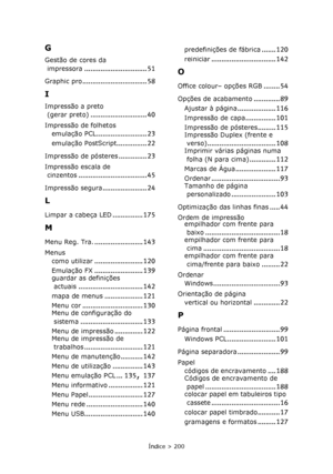 Page 200
Índice > 200
G
Gestão de cores da impressora
............................... 51
Graphic pro................................ 58
I
Impressão a preto 
(gerar preto)
............................ 40
Impressão de folhetos emulação PCL
......................... 23
emulação PostScript............... 22
Impressão de pósteres.............. 23
Impressão escala de cinzentos
.................................. 45
Impressão segura...................... 24
L
Limpar a cabeça LED............... 175
M
Menu Reg....