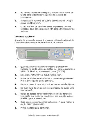 Page 27
Definições da impressora no Windows> 27
5.No campo [Nome da tarefa] (4), introduza um nome de 
tarefa para a identificar no painel de controlo da 
impressora.
6. Introduza um número de 0000 a 9999 na caixa [PIN] e 
clique em [Imprimir].
7. O seu PIN tem de ser único nesta impressora. A cada 
utilizador deve ser alocado um PIN pelo administrador do 
sistema.
IMPRIMIR O DOCUMENTO
A tarefa de impressão segura é impressa utilizando o Painel de 
Controlo da Impressora na parte frontal da mesma.   
1.Quando a...