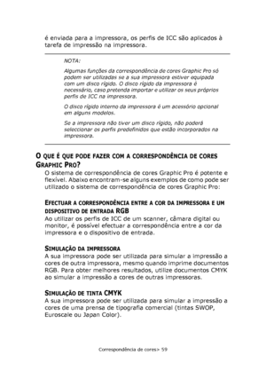 Page 59
Correspondência de cores> 59
é enviada para a impressora, os perfis de ICC são aplicados à 
tarefa de impressão na impressora.
O QUE É QUE PODE FAZER COM A CORRESPONDÊNCIA DE CORES 
G
RAPHIC PRO?
O sistema de correspondência de cores Graphic Pro é potente e 
flexível. Abaixo encontram-se alguns exemplos de como pode ser 
utilizado o sistema de correspondência de cores Graphic Pro:
EFECTUAR A CORRESPONDÊNCIA ENTRE A COR DA IMPRESSORA E UM 
DISPOSITIVO DE ENTRADA RGB
Ao utilizar os perfis de ICC de um...