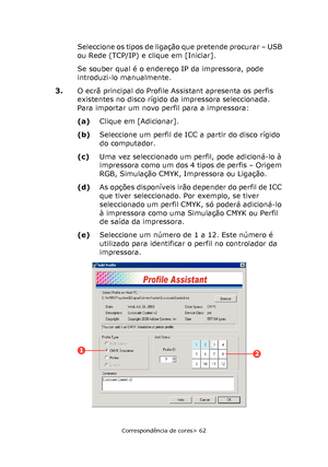 Page 62
Correspondência de cores> 62
Seleccione os tipos de ligação que pretende procurar – USB 
ou Rede (TCP/IP) e clique em [Iniciar].
Se souber qual é o endereço IP da impressora, pode 
introduzi-lo manualmente.
3. O ecrã principal do Profile Assistant apresenta os perfis 
existentes no disco rígido da impressora seleccionada. 
Para importar um novo perfil para a impressora:
(a)Clique em [Adicionar].
(b) Seleccione um perfil de ICC a partir do disco rígido 
do computador.
(c) Uma vez seleccionado um perfil,...