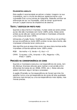 Page 85
Correspondência de cores> 85
COLORIMETRIA ABSOLUTA
Esta opção é recomendada se estiver a testar imagens na sua 
impressora, com o intuito de efectuar posteriormente uma 
impressão final numa prensa de tipografia. Poderão verificar-se 
diferenças de cor na impressão, visto se tentar igualmente 
simular o papel branco do dispositivo de destino.
TEXTO / GRÁFICOS EM PRETO PURO
Quando o documento é impresso, muitas vezes as cores pretas 
puras não são impressas com toner 100% preto. Estas cores 
pretas puras...