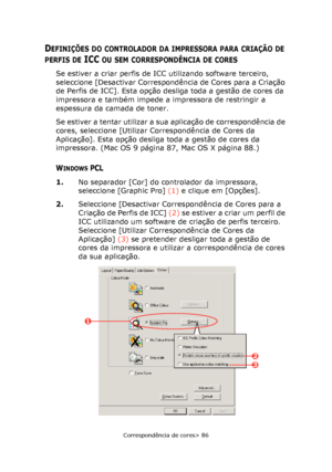 Page 86
Correspondência de cores> 86
DEFINIÇÕES DO CONTROLADOR DA IMPRESSORA PARA CRIAÇÃO DE 
PERFIS DE ICC OU SEM CORRESPONDÊNCIA DE CORES
Se estiver a criar perfis de ICC utilizando software terceiro, 
seleccione [Desactivar Correspondência de Cores para a Criação 
de Perfis de ICC]. Esta opção desliga toda a gestão de cores da 
impressora e também impede a impressora de restringir a 
espessura da camada de toner.
Se estiver a tentar utilizar a sua aplicação de correspondência de 
cores, seleccione [Utilizar...