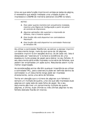 Page 90
Correspondência de cores> 90
Uma vez que esta função imprime em ambos os lados da página, 
é necessário que esteja instalada uma unidade duplex na 
impressora e 256MB de memória adicional (512MB no total).
Ao utilizar o controlador PostScript, se estiver a planear imprimir 
um documento longo, mais do que cerca de 16 páginas, 
considere imprimi-lo em secções de 8 ou 16 de cada vez. Isto é 
designado por “assinatura” e evitará a existência de uma 
espessura muito grossa de papel para dobrar no seu...