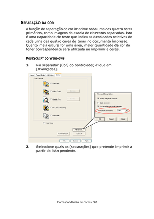 Page 97
Correspondência de cores> 97
SEPARAÇÃO DA COR
A função de separação da cor imprime cada uma das quatro cores 
primárias, como imagens da escala de cinzentos separadas. Isto 
é uma capacidade de teste que indica as densidades relativas de 
cada uma das quatro cores do toner no documento impresso. 
Quanto mais escura for uma área, maior quantidade da cor do 
toner correspondente será utilizada ao imprimir a cores.
POSTSCRIPT DO WINDOWS
1.No separador [Cor] do controlador, clique em 
[Avançadas].
2....