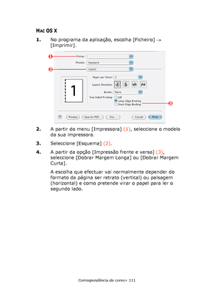 Page 111
Correspondência de cores> 111
MACOS X
1.No programa da aplicação, escolha [Ficheiro]  → 
[Imprimir].
2. A partir do menu [Impressora]  (1), seleccione o modelo 
da sua impressora.
3. Seleccione [Esquema]  (2).
4. A partir da opção [Impressão frente e verso]  (3), 
seleccione [Dobrar Margem Longa] ou [Dobrar Margem 
Curta].
A escolha que efectuar vai normalmente depender do 
formato da página ser retrato (vertical) ou paisagem 
(horizontal) e como pretende virar o papel para ler o 
segundo lado.
1
2
3...