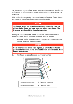 Page 161
Substituir consumíveis> 161
Se derramar algum pó do toner, escove-o levemente. Se não for 
suficiente, utilize um pano fresco e humedecido para retirar os 
resíduos.
Não utilize água quente, nem quaisquer solventes. Estes fazem 
com que as manchas fiquem permanentemente.
Desligue a impressora e deixe a unidade de fusão arrefecer 
durante cerca de 10 minutos antes de abrir a tampa.
1. Prima o botão de abertura da tampa e abra totalmente a 
tampa superior da impressora.
2. Verifique as posições dos quatro...