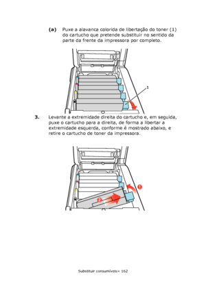 Page 162
Substituir consumíveis> 162
(a)Puxe a alavanca colorida de libertação do toner (1) 
do cartucho que pretende substituir no sentido da 
parte da frente da impressora por completo.
3. Levante a extremidade direita do cartucho e, em seguida, 
puxe o cartucho para a direita, de forma a libertar a 
extremidade esquerda, conforme é mostrado abaixo, e 
retire o cartucho de toner da impressora.
1
2
1
Downloaded From ManualsPrinter.com Manuals 