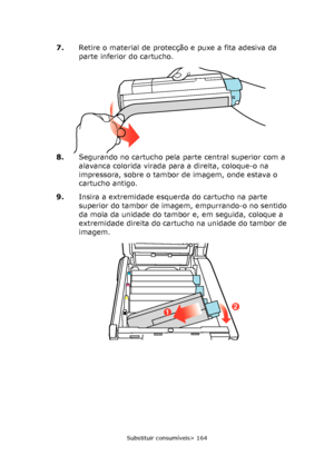 Page 164
Substituir consumíveis> 164
7.Retire o material de protecção e puxe a fita adesiva da 
parte inferior do cartucho.
8. Segurando no cartucho pela parte central superior com a 
alavanca colorida virada para a direita, coloque-o na 
impressora, sobre o tambor de imagem, onde estava o 
cartucho antigo.
9. Insira a extremidade esquerda do cartucho na parte 
superior do tambor de imagem, empurrando-o no sentido 
da mola da unidade do tambor e, em seguida, coloque a 
extremidade direita do cartucho na unidade...