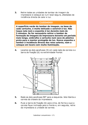 Page 171
Substituir consumíveis> 171
3.Retire todas as unidades de tambor de imagem da 
impressora e coloque-as num local seguro, afastadas da 
incidência directa de calor e luz.
4. Localize os dois parafusos (5) em cada lado da correia e a 
barra de fixação (6) na extremidade frontal.
5. Rode os dois parafusos 90° para a esquerda. Isto liberta a 
correia do chassis da impressora.
6. Puxe a barra de fixação (6) para cima, de forma a que a 
correia fique inclinada para a frente e, em seguida, retire 
da...