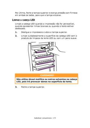 Page 175
Substituir consumíveis> 175
Por último, feche a tampa superior e exerça pressão com firmeza 
em ambos os lados, para que a tampa encaixe.
LIMPAR A CABEÇA LED
Limpe a cabeça LED quando a impressão não for perceptível, 
quando apresentar linhas brancas ou quando o texto estiver 
desfocado.
1.Desligue a impressora e abra a tampa superior.
2. Limpe cuidadosamente a superfície da cabeça LED com o 
produto de limpeza da lente LED ou com um pano suave.
3. Feche a tampa superior.
CUIDADO!
Não utilize álcool...