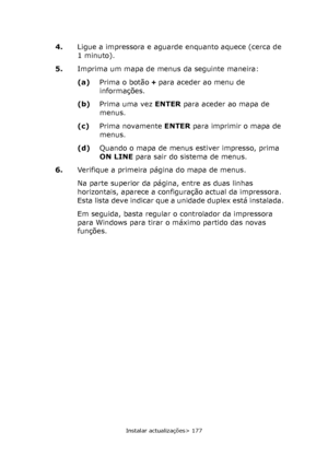 Page 177
Instalar actualizações> 177
4.Ligue a impressora e aguarde enquanto aquece (cerca de 
1 minuto).
5. Imprima um mapa de menus da seguinte maneira:
(a)Prima o botão  + para aceder ao menu de 
informações.
(b) Prima uma vez  ENTER para aceder ao mapa de 
menus.
(c) Prima novamente  ENTER para imprimir o mapa de 
menus.
(d) Quando o mapa de menus estiver impresso, prima 
ON LINE  para sair do sistema de menus.
6. Verifique a primeira página do mapa de menus.
Na parte superior da página, entre as duas linhas...